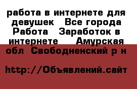 работа в интернете для девушек - Все города Работа » Заработок в интернете   . Амурская обл.,Свободненский р-н